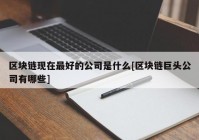 区块链现在最好的公司是什么[区块链巨头公司有哪些]