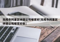 乐陵市阿里区块链公司哪家好[乐陵市阿里区块链公司哪家好些]