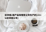 区块链c端产品有哪些公司生产的[circle区块链公司]