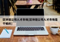 区块链公司人才市场[区块链公司人才市场是干嘛的]